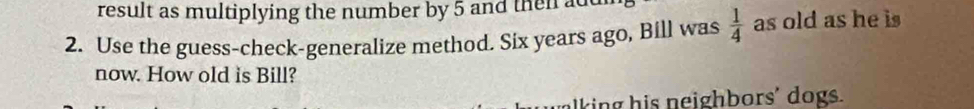 result as multiplying the number by 5 and then add 
2. Use the guess-check-generalize method. Six years ago, Bill was  1/4  as old as he is 
now. How old is Bill? 
lking his neighbors' dogs.