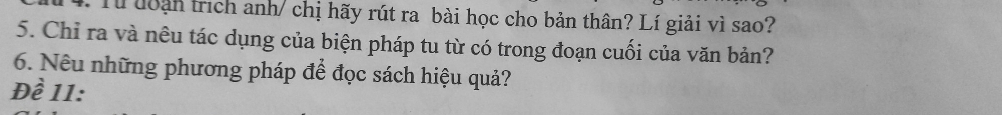 Từ đoạn trích anh/ chị hãy rút ra bài học cho bản thân? Lí giải vì sao? 
5. Chỉ ra và nêu tác dụng của biện pháp tu từ có trong đoạn cuối của văn bản? 
6. Nêu những phương pháp để đọc sách hiệu quả? 
Đề 11: