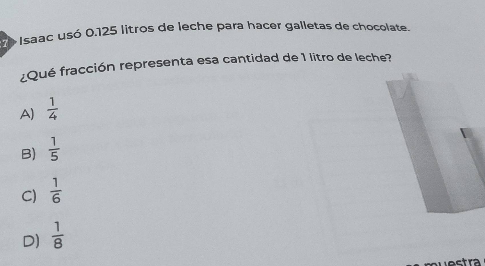 Ee Isaac usó 0.125 litros de leche para hacer galletas de chocolate.
¿Qué fracción representa esa cantidad de 1 litro de leche?
A)  1/4 
B)  1/5 
C)  1/6 
D)  1/8 