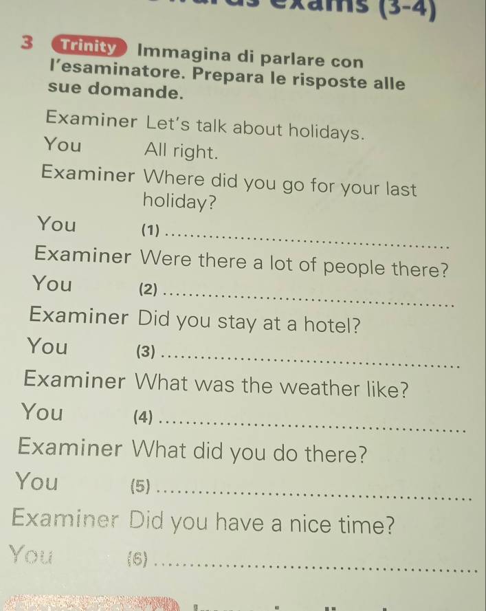 Kams (3-4)
3 Trinity) Immagina di parlare con 
l’esaminatore. Prepara le risposte alle 
sue domande. 
Examiner Let's talk about holidays. 
You All right. 
Examiner Where did you go for your last 
holiday? 
_ 
You (1) 
Examiner Were there a lot of people there? 
_ 
You (2) 
Examiner Did you stay at a hotel? 
_ 
You (3) 
Examiner What was the weather like? 
You (4)_ 
Examiner What did you do there? 
You (5) 
_ 
Examiner Did you have a nice time? 
You (6)_