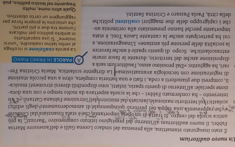 Un nuovo auditorium
È stato inaugurato stamattina, alla presenza del sindaco Lorena Galli e dell’assessore Marisa
Fabbri, il nuovo auditorium all’interno del prestigioso istituto comprensivo “Barozzi”, la più
antica scuola del centro. Si tratta di un opera importante, che è stata finanziata dal Comune
e  he rappresenta una tappa nel percorso quinquennale di ammodernamento degli edifici
s scolastici sul territorio nazionale, lanciato dal ministro dell'Istruzione Fabiana Cattani. «E un
intervento - ha confermato Fabbri - che la scuola aspettava da molto tempo e con una dota-
zione speciale: all’interno di questo spazio, infatti, sono disponibili diversi strumenti musica-
li, compresi due pianoforti a coda, i fiati e una batteria completa, oltre a una piccola stazione
di registrazione con tecnologia avanzatissima» La dirigente scolastica, Maria Cristina Fer-
rari, ha aggiunto: «Dal prossimo anno, l’auditorium sarà a
disposizione anche del territorio, durante le fasce orarie  parole in primo piαno
extrascolastiche. Scopo di questo spazio è anche favorire La parola coalizione si ricollega
al verbo latino coalescère, "unirsi
la socialità delle persone più anziane». L'inaugurazione, a insieme". Si usa soprattutto
cui ha partecipato anche la cantante Laura Toni, è stata in ambito politico per indicare
importante perché hanno presenziato alla cerimonia an- l'unione tra due o più partiti,
che uniscono le proprie forze per
che i capigruppo delle due maggiori coalizioni politiche raggiungere un certo obiettivo.
della città, Paola Passaro e Cristina Santini. Quale altro nome, molto
frequente nel lessico politico, può