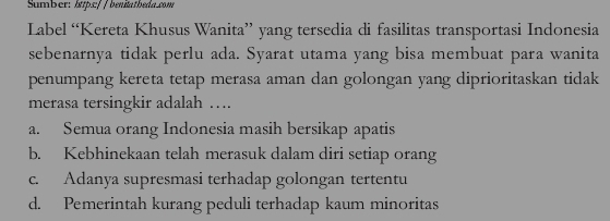 Sumber: 1ttps:/ / benitatbeda.2om
Label “Kereta Khusus Wanita” yang tersedia di fasilitas transportasi Indonesia
sebenarnya tidak perlu ada. Syarat utama yang bisa membuat para wanita
penumpang kereta tetap merasa aman dan golongan yang diprioritaskan tidak
merasa tersingkir adalah …
a. Semua orang Indonesia masih bersikap apatis
b. Kebhinekaan telah merasuk dalam diri setiap orang
c. Adanya supresmasi terhadap golongan tertentu
d. Pemerintah kurang peduli terhadap kaum minoritas