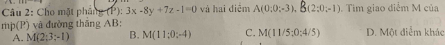 111 
Câu 2: Cho mặt phần g(1^3):3x-8y+7z-1=0 và hai điềm A(0:0;-3), E B(2;0;-1). Tìm giao điểm M của
mp(P) và đường thắng AB :
A. M(2;3;-1) B. M(11;0;-4) C. M(11/5;0;4/5) D. Một diểm khác