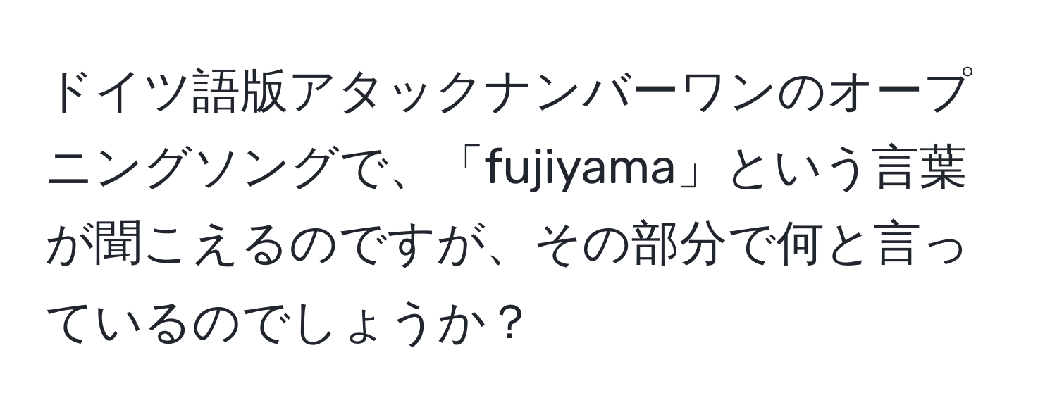 ドイツ語版アタックナンバーワンのオープニングソングで、「fujiyama」という言葉が聞こえるのですが、その部分で何と言っているのでしょうか？