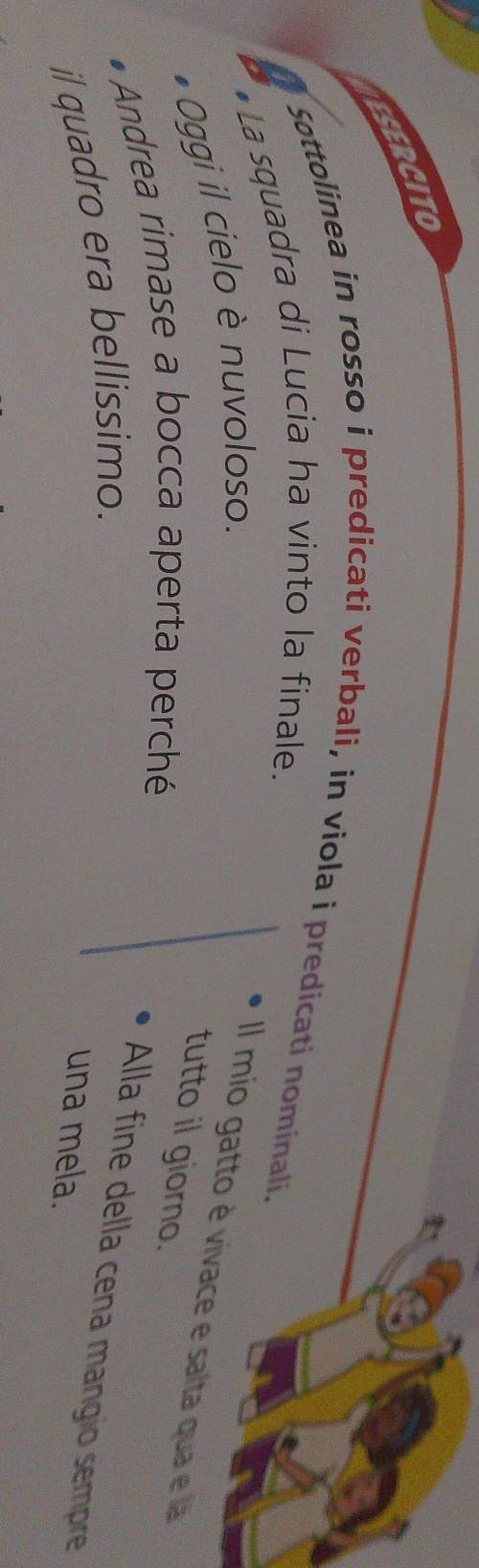 ESERCITO 
. 
Sottolinea in rosso i predicati verbali, in viola i predicati nominali. 
•La squadra di Lucia ha vinto la finale. 
Oggi il cielo è nuvoloso. 
Il mio gatto è vivace e salta qua e l 
tutto il giorno. 
Andrea rimase a bocca aperta perché 
Alla fine della cena mangio sempre 
il quadro era bellissimo. 
una mela.