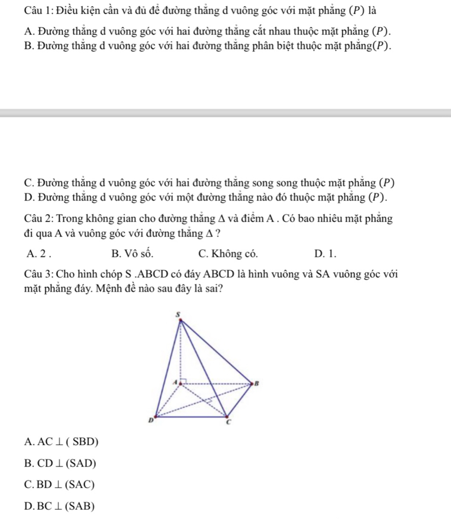 Điều kiện cần và đủ để đường thắng d vuông góc với mặt phẳng (P) là
A. Đường thắng d vuông góc với hai đường thắng cắt nhau thuộc mặt phẳng (P).
B. Đường thăng d vuông góc với hai đường thăng phân biệt thuộc mặt phăng(P).
C. Đường thắng d vuông góc với hai đường thăng song song thuộc mặt phẳng (P)
D. Đường thắng d vuông góc với một đường thăng nào đó thuộc mặt phăng (P).
Câu 2: Trong không gian cho đường thăng △ v à điểm A . Có bao nhiêu mặt phẳng
đi qua A và vuông góc với đường thắng Δ ?
A. 2 . B. Vô số. C. Không có. D. 1.
Câu 3: Cho hình chóp S . ABCD có đáy ABCD là hình vuông và SA vuông góc với
mặt phẳng đáy. Mệnh đề nào sau đây là sai?
A. AC⊥ (SBD)
B. CD⊥ (SAD)
C. BD⊥ (SAC)
D. BC⊥ (SAB)