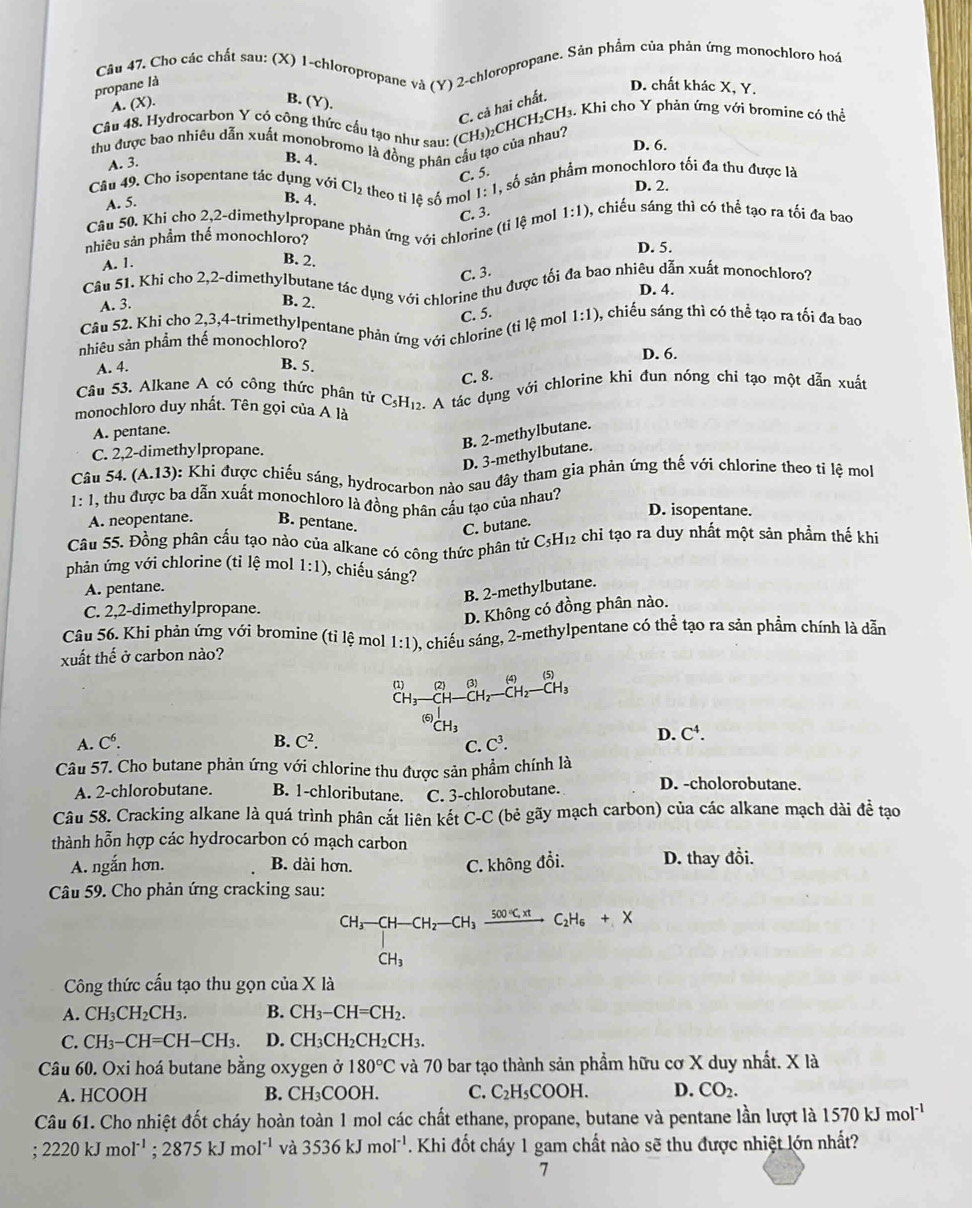 Cho các chất sau: (X) 1-chloropropane và (Y) 2-chloropropane. Sản phẩm của phản ứng monochloro hoá
propane là D. chất khác X, Y.
A. (X). B. (Y).
C. cả hai chất.
Câu 48, Hydrocarbon Y có công thức cầu tạo như sau: (CH₃)₂CHCH₂CH₃. Khi cho Y phản ứng với bromine có thể
thu được bao nhiêu dẫn xuất monobromo là đồng phân cầu tạo của nhau? D. 6.
A. 3.
B. 4.
C. 5.
Câu 49. Cho isopentane tác dụng với Cl₂ theo tỉ lệ số mol 1: 1, số sản phẩm monochloro tối đa thu được là
D. 2.
A. 5.
B. 4.
Câu 50. Khi cho 2,2-dimethylpropane phản ứng với chlorine (tỉ lệ mol C. 3. 1:1) 0, chiếu sáng thì có thể tạo ra tối đa bao
nhiêu sản phẩm thế monochloro? D. 5.
A. 1.
B. 2.
C. 3.
Câu 51. Khi cho 2,2-dimethylbutane tác dụng với chlorine thu được tối đa bao nhiêu dẫn xuất monochloro?
D. 4.
A. 3.
B. 2.
Câu 52. Khỉ cho 2,3,4-trimethylpentane phản ứng với chlorine (tỉ lệ mol C. 5. 1:1) ), chiếu sáng thì có thể tạo ra tối đa bao
nhiêu sản phầm thế monochloro? D. 6.
A. 4. B. 5.
C. 8.
Câu 53. Alkane A có công thức phân tử C₅H₁2. A tác dụng với chlorine khi đun nóng chi tạo một dẫn xuất
monochloro duy nhất. Tên gọi của A là
A. pentane.
B. 2-methylbutane.
C. 2,2-dimethylpropane.
D. 3-methylbutane.
Câu 54. (A.13) 0: Khi được chiếu sáng, hydrocarbon nào sau đây tham gia phản ứng thế với chlorine theo tỉ lệ mo
1:1 , thu được ba dẫn xuất monochloro là đồng phân cấu tạo của nhau? D. isopentane.
A. neopentane. B. pentane.
C. butane.
Câu 55. Đồng phân cầu tạo nào của alkane có công thức phân tử C3H12 chỉ tạo ra duy nhất một sản phẩm thế khi
phản ứng với chlorine (tỉ lệ mol 1:1) , chiếu sáng?
A. pentane.
B. 2-methylbutane.
C. 2,2-dimethylpropane.
D. Không có đồng phân nào.
Câu 56. Khi phản ứng với bromine (tỉ lệ mol 1:1)
xuất thế ở carbon nào? 2, chiếu sáng, 2-methylpentane có thể tạo ra sản phẩm chính là dẫn
(1) (2) (3) _ CH_2-CH_3 (4) (5)
^-H_2-
A. C^6. B. C^2. ^(6)CH_3
D. C^4.
C. C^3.
Câu 57. Cho butane phản ứng với chlorine thu được sản phẩm chính là
A. 2-chlorobutane. B. 1-chloributane. C. 3-chlorobutane. D. -cholorobutane.
Câu 58. Cracking alkane là quá trình phân cắt liên kết C-C (bẻ gãy mạch carbon) của các alkane mạch dài đề tạo
thành hỗn hợp các hydrocarbon có mạch carbon
A. ngắn hơn. B. dài hơn. D. thay đổi.
C. không đổi.
Câu 59. Cho phản ứng cracking sau:
CH_3-CH-CH_2-CH_3xrightarrow 500°C.H_6CH_3+X
Công thức cấu tạo thu gọn của X là
A. CH_3CH_2CH_3. B. CH_3-CH=CH_2.
C. CH_3-CH=CH-CH_3. D. CH_3CH_2CH_2CH_3.
Câu 60. Oxi hoá butane bằng oxygen ở 180°C và 70 bar tạo thành sản phẩm hữu cơ X duy nhất. X là
A. HCOOH B. CH_3CO OH. C. C_2H_5COOH. D. CO_2.
Câu 61. Cho nhiệt đốt cháy hoàn toàn 1 mol các chất ethane, propane, butane và pentane lần lượt là 1570kJmol^(-1) ;2220kJmol^(-1);2875kJmol^(-1) và 3536kJmol^(-1). Khi đốt cháy 1 gam chất nào sẽ thu được nhiệt lớn nhất?
7