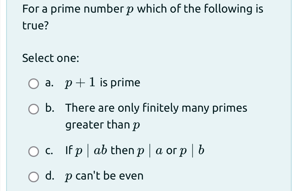 For a prime number p which of the following is
true?
Select one:
a. p+1 is prime
b. There are only finitely many primes
greater than p
c. If p| ab then p|a or p | b
d. p can't be even