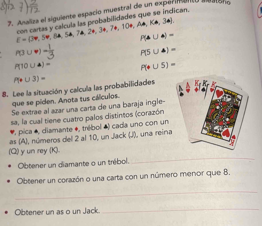 Analiza el siguiente espacio muestral de un experímento aleatorio 
con cartas y calcula las probabilidades que se indican.
E= 3∈fty ,5∈fty ,8to ,5a,7a,20,30,7+,10+,A△ ,KA,3arrow .
P(A∪ A)=
A(3∪V) P(5∪ A)=
P(10∪ )=
P(∪ 5)=
P(oplus ∪ 3)=
8. Lee la situación y calcula las probabilidades 
que se piden. Anota tus cálculos. 
Se extrae al azar una carta de una baraja ingle- 
sa, la cual tiene cuatro palos distintos (corazón 
*, pica ◆, diamante ♦, trébol ♣) cada uno con un 
as (A), números del 2 al 10, un Jack (J), una reina 
(Q) y un rey (K). 
Obtener un diamante o un trébol. 
_ 
Obtener un corazón o una carta con un número menor que 8. 
_ 
Obtener un as o un Jack. 
_