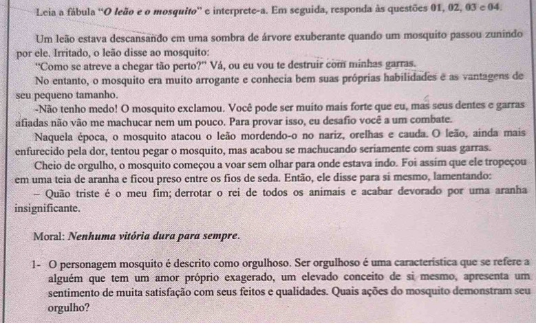 Leia a fábula ''O leão e o mosquito” e interprete-a. Em seguida, responda às questões 01, 02, 03 e 04.
Um leão estava descansando em uma sombra de árvore exuberante quando um mosquito passou zunindo
por ele. Irritado, o leão disse ao mosquito:
“Como se atreve a chegar tão perto?” Vá, ou eu vou te destruir com minhas garras.
No entanto, o mosquito era muito arrogante e conhecia bem suas próprias habilidades e as vantagens de
seu pequeno tamanho.
-Não tenho medo! O mosquito exclamou. Você pode ser muito mais forte que eu, mas seus dentes e garras
afiadas não vão me machucar nem um pouco. Para provar isso, eu desafio você a um combate.
Naquela época, o mosquito atacou o leão mordendo-o no nariz, orelhas e cauda. O leão, ainda mais
enfurecido pela dor, tentou pegar o mosquito, mas acabou se machucando seriamente com suas garras.
Cheio de orgulho, o mosquito começou a voar sem olhar para onde estava indo. Foi assim que ele tropeçou
em uma teia de aranha e ficou preso entre os fios de seda. Então, ele disse para sí mesmo, lamentando:
- Quão triste é o meu fim; derrotar o rei de todos os animais e acabar devorado por uma aranha
insignificante.
Moral: Nenhuma vitória dura para sempre.
1- O personagem mosquito é descrito como orgulhoso. Ser orgulhoso é uma característica que se refere a
alguém que tem um amor próprio exagerado, um elevado conceito de si mesmo, apresenta um
sentimento de muita satisfação com seus feitos e qualidades. Quais ações do mosquito demonstram seu
orgulho?