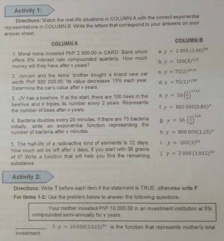 Activity 1:
DIrections: Match the real-life situations in COLUMN A with the correct exponential
representations in COLUMN B. Write the letters that correspond to your answers on your
answer sheet.
COLUMN A COLUMN B
1. Moral twins invested PhP 2 000.00 in CARD Bank which a y=2000(1.06)^4x
offers 6% interest rate compounded quarterly. How much y=100(3)^x/2
b .
money will they have after x years?
2. Jon-jon and the twins' brother bought a brand new car C. y=75(2)^20/x
worth PhP 800 000.00. Its value decreases 15% each year. d y=75(2)^x/20
Determine the car's value after x years.
3. JV has a beehive. If at the start, there are 100 bees in the e. y=56( 1/2 )^x/12
beehive and it triples its number every 2 years. Represents
the number of bees after x years.
f. y=800000(0.85)^x
4. Bacteria doubles every 20 minutes. If there are 75 bacteria
initially, write an exponential function representing the g y=56( 1/2 )^12x
number of bacteria after x minutes.
h. y=800000(1.15)^x
5. The half-life of a radioactive kind of elements is 12 days. i. . y=100(3)^2x
How much will be left after x days, if you start with 56 grams
of it? Write a function that will help you find the remaining j. y=2000(1.015)^4x
substance.
Activity 2:
Directions: Write T before each item if the statement is TRUE, otherwise write F.
For items 1-2: Use the problem below to answer the following questions.
Your mother invested PhP 10,000.00 in an investment institution at 5%
compounded semi-annually for x years.
_1. y=10000(1.025)^2x is the function that represents mother's total
investment.