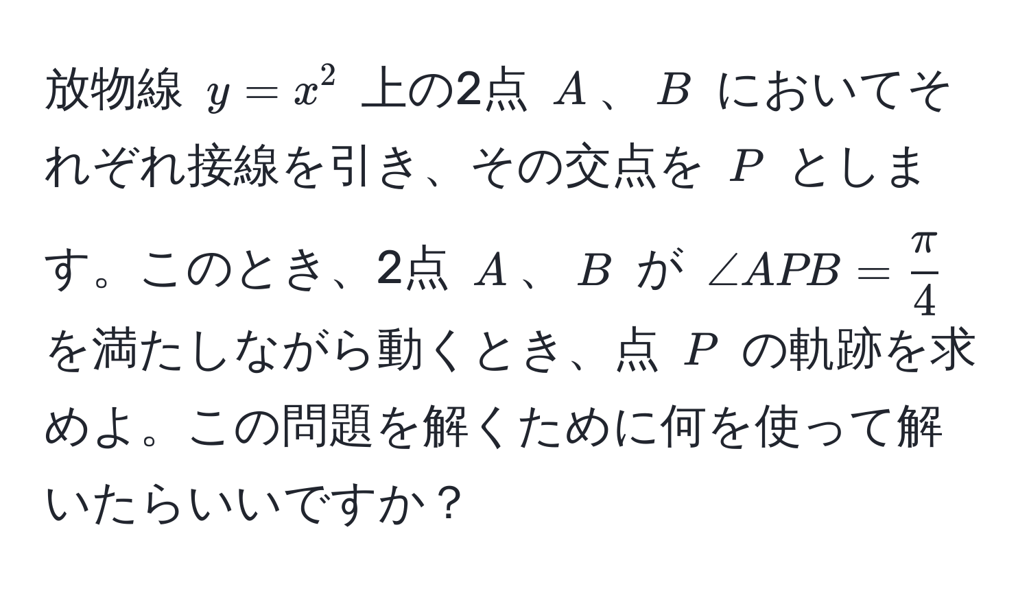 放物線 $y = x^(2$ 上の2点 $A$、$B$ においてそれぞれ接線を引き、その交点を $P$ とします。このとき、2点 $A$、$B$ が $∠ APB = fracπ)4$ を満たしながら動くとき、点 $P$ の軌跡を求めよ。この問題を解くために何を使って解いたらいいですか？