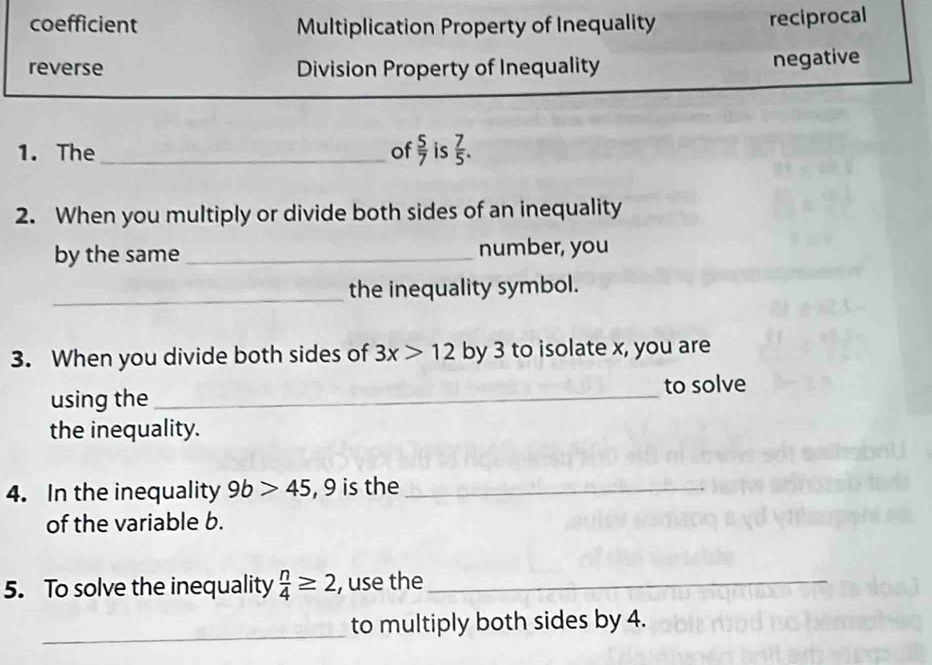 coefficient Multiplication Property of Inequality reciprocal
reverse Division Property of Inequality negative
1. The _of  5/7  is  7/5 . 
2. When you multiply or divide both sides of an inequality
by the same _number, you
_the inequality symbol.
3. When you divide both sides of 3x>12 by 3 to isolate x, you are
using the _to solve
the inequality.
4. In the inequality 9b>45 , 9 is the_
of the variable b.
5. To solve the inequality  n/4 ≥ 2 , use the_
_
to multiply both sides by 4.