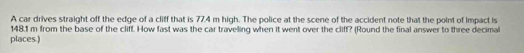 A car drives straight off the edge of a cliff that is 77.4 m high. The police at the scene of the accident note that the point of Impact is
148.1 m from the base of the cliff. How fast was the car traveling when it went over the cliff? (Round the final answer to three decimal 
places.)