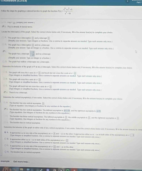 Homework (5.3-5,0) Part ?
Fofow the steps for graphing a rational function to graph the function P(x)= (x^4+x^2+6)/x^2-81 
r* )*   (numpery your arswer )
C. P(x) is already in lowest terms.
Locats the intercept(s) of the graph. Sellect the comect choice below and. If necessary. fll in the ensver boa(es) to complete your choice
□ and y intercept □
A The graph has x intercept(s) (Simplity your answers. Type integers or fractions. Use a comsa to separate arwers as needed. Type each arower only once )
R(x)□ and no y-intercept
The graph has s intercep (Simptly your asseer Typa an integer or a fraction. Use a comma to separate armeers as neaded. Type each armwer only once.)
The graph has y insnonpt - 2/27  and no x intercept.
(Simpitty your armerer Type an integer or a fraction )
The graph has mother xintercepts nor y intercepts
Determine the behaior of the graph of P at any x-intarcepts. Sellect the comect choice below and, if necessary. fill in the anower box oq The complete your choice .
adx=□ and touch but not crees the s-axis at x=□
A. The graph will cross the x axis (Type integers or simpliied fractions. Use a comma to separate arowers as needed. Type each arrower only once )
x=□
The graph will cross the x-axis at (Type inlegers or simplified fractions. Use a comma to separate aroorecs as needed. Type each arwer only once )
The graph will touch but not cruss the x-axis at=□
(Type knlegers or simptilted iactions. Use a comma to eeparate arrwers as needed. Type each arrowes only once
*  There is no s intercept
Desemine the vertical asyeptate(s), if one exists. Salect the carredt choice belne and, if necessary. filt in the answer box(es) to compiste your choice
The function has one vertical enymptote. (Type an equation. Usa integers or fractiom for any numbers in the equation)
The function has his vertical esymptaties. The leftnest exymplote is x=-8 and the rightmout axymptate is x+9
(Type equations. Uhe integers or fractions for any numbers in the equurtions.)
The function has three vetical snymptotes. The leftmool aopmpliote is overline □ 
(Type equations. Lhe intogers or fractions for any numbers in the equations.) the module anymptute in B and the rightmost anymplote is □
The function has ne vertical axymptote
Detemess the bohaoe of the graph on either side of any vertical asypiohes, if one exiuts. Select the comect choics bolow and, if necessary. Il in the anone bos(es) to comp
 A. i approaches us on one site of the axymptote(s) at x=3 and - ∞ on the other. It approaches wither ao or - o on both stdes of the asymptote(s) arc=-9
(Type inegers or simpliied factions. Uho a conma to separate arroeers as neaded. Typs each ansorer only mnce )
D. it apprsaches either w or - ∞ on both sites of the anymptate(x) x=□
(Type integers or simpiited factions. Use a comma to sepacate anssers as needed. Type each anoser only unce )
C. a approaches wo on one side of the acymptits(s) at a=□ and - a on the riher 
(Type ingers or simpilted irections. Ue a comma to teparata anes as needed. Type each anner only once )
D. The function has en verical expmptate
e xample Get more help .