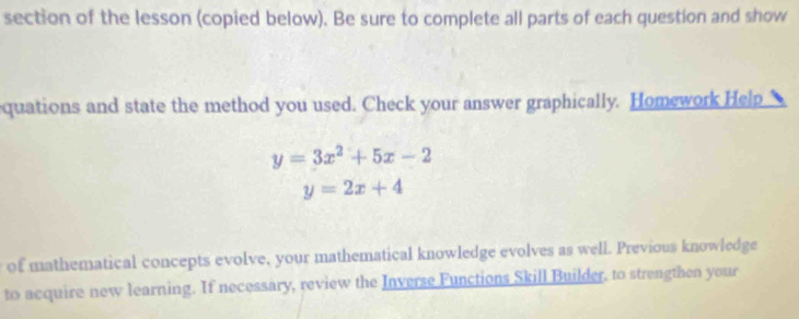 section of the lesson (copied below). Be sure to complete all parts of each question and show
quations and state the method you used. Check your answer graphically. Homework Help
y=3x^2+5x-2
y=2x+4
of mathematical concepts evolve, your mathematical knowledge evolves as well. Previous knowledge
to acquire new learning. If necessary, review the Inverse Functions Skill Builder, to strengthen your