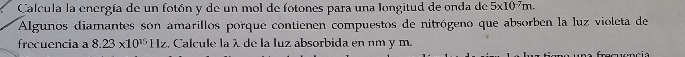 Calcula la energía de un fotón y de un mol de fotones para una longitud de onda de 5* 10^(-7)m. 
Algunos diamantes son amarillos porque contienen compuestos de nitrógeno que absorben la luz violeta de 
frecuencia a 8.23* 10^(15)Hz :. Calcule la λ de la luz absorbida en nm y m.