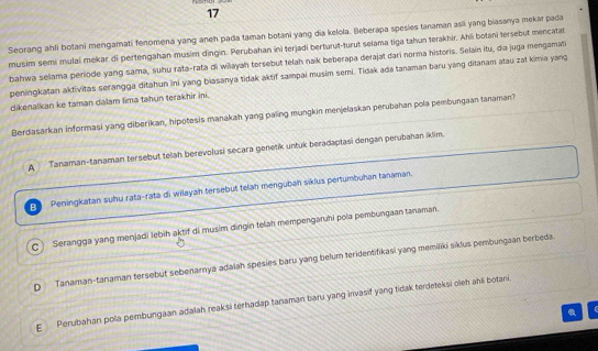 Seorang ahli botani mengamati fenomena yang aneh pada taman botani yang dia kelola. Beberapa spesies tanaman asli yang biasanya mekar pada
musim semi mulai mekar di pertengahan musim dingin. Perubahan ini terjadi berturut-turut selama tiga tahun terakhir. Ahli botani tersebut mencatat
bahwa selama periode yang sama, suhu rata-rata di wilayah torsebut telah naik beberapa derajat dari norma historis. Selain itu, dia juga mengamati
peningkatan aktivitas serangga ditahun ini yang biasanya tidak aktif sampai musim semi. Tidak ada tanaman baru yang ditanam atau zat kimia yang
dikenalkan ke taman dalam lima tahun terakhir ini.
Berdasarkan informasi yang diberikan, hipotesis manakah yang paling mungkin menjelaskan perubahan pola pembungaan tanaman?
A Tanaman-tanaman tersebut telah berevolusi secara genetik untuk beradaptasi dengan perubahan iklim.
B Peningkatan suhu rata-rata di wilayah tersebut telah mengubah siklus pertumbuhan tanaman.
c Serangga yang menjadi lebih aktif di musim dingin telan mempengaruhi pola pembungaan tanaman.
D Tanaman-tanaman tersebut sebenarnya adalah spesies baru yang belum teridentifikasi yang memiliki siklus pembungaan berbeda.
E Perubahan pola pembungaan adalah reaksi terhadap tanaman baru yang invasif yang tidak terdeteksi oleh ahli botani.