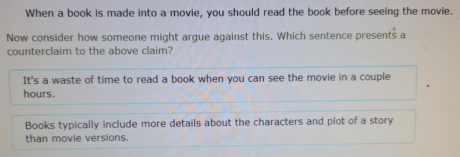 When a book is made into a movie, you should read the book before seeing the movie.
Now consider how someone might argue against this. Which sentence presents a
counterclaim to the above claim?
It's a waste of time to read a book when you can see the movie in a couple
hours.
Books typically include more details about the characters and plot of a story
than movie versions.