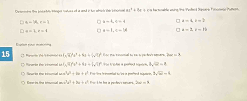 Determine the possible integer values of i and c for which the trinomial ax^2+8x+c is factorable using the Perfect Square Trinomial Pattens.
a=16, c=1
a=4, c=4
a=4, c=2
a=1, c=4
a=1, c=16
a=2, c=16
Explain your reasoning.
15 Rewrite the trinomial as (sqrt(a))^2z^2+8z+(sqrt(c))^2 For the trinomial to be a perfect square, 2ac=8
Rewrite the trinomial as (sqrt(u))^2x^2+8x+(sqrt(e))^2 For it to be a perfect square, 2sqrt(uv)=8
Rewrite the trinomial as a^2x^2+8x+c^2 For the trinomial to be a perfect square, 2sqrt(ac)=8
Rewrite the trinomial as a^2x^2+8x+c^2. For it to be a perfect square, 2ac=8