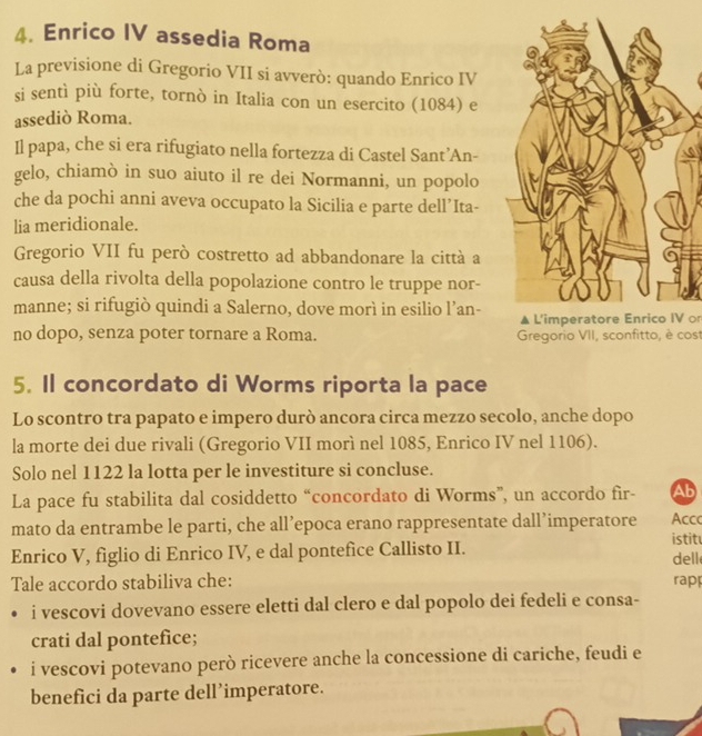 Enrico IV assedia Roma 
La previsione di Gregorio VII si avverò: quando Enrico IV 
si sentì più forte, tornò in Italia con un esercito (1084) e 
assediò Roma. 
Il papa, che si era rifugiato nella fortezza di Castel Sant’An- 
gelo, chiamò in suo aiuto il re dei Normanni, un popolo 
che da pochi anni aveva occupato la Sicilia e parte dell’Ita- 
lia meridionale. 
Gregorio VII fu però costretto ad abbandonare la città a 
causa della rivolta della popolazione contro le truppe nor- 
manne; si rifugiò quindi a Salerno, dove morì in esilio l’an- L'imperatore Enrico IV o 
no dopo, senza poter tornare a Roma. Gregorio VII, sconfitto, è cost 
5. Il concordato di Worms riporta la pace 
Lo scontro tra papato e impero durò ancora circa mezzo secolo, anche dopo 
la morte dei due rivali (Gregorio VII morì nel 1085, Enrico IV nel 1106). 
Solo nel 1122 la lotta per le investiture si concluse. 
La pace fu stabilita dal cosiddetto “concordato di Worms”, un accordo fir- Ab 
mato da entrambe le parti, che all’epoca erano rappresentate dall’imperatore istit Acc 
Enrico V, figlio di Enrico IV, e dal pontefice Callisto II. dell 
Tale accordo stabiliva che: rapp 
i vescovi dovevano essere eletti dal clero e dal popolo dei fedeli e consa- 
crati dal pontefice; 
i vescovi potevano però ricevere anche la concessione di cariche, feudi e 
benefici da parte dell’imperatore.