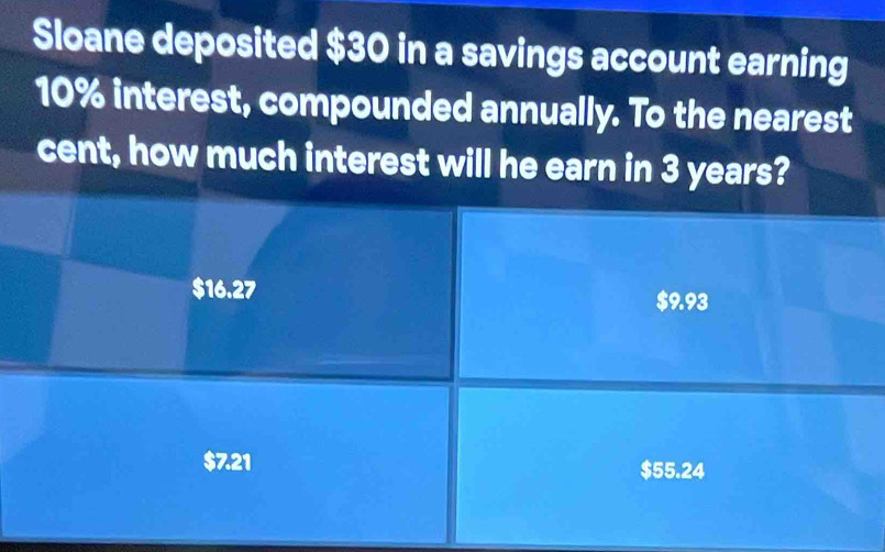 Sloane deposited $30 in a savings account earning
10% interest, compounded annually. To the nearest
cent, how much interest will he earn in 3 years?
$16.27
$9.93
$7.21 $55.24