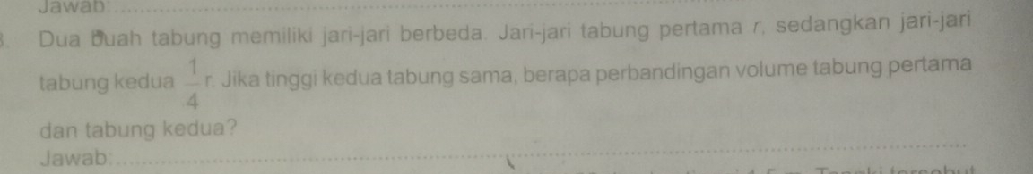 Jawab_ 
3. Dua buah tabung memiliki jari-jari berbeda. Jari-jari tabung pertama r, sedangkan jari-jari 
tabung kedua  1/4  r. Jika tinggi kedua tabung sama, berapa perbandingan volume tabung pertama 
dan tabung kedua? 
Jawab:_ 
_