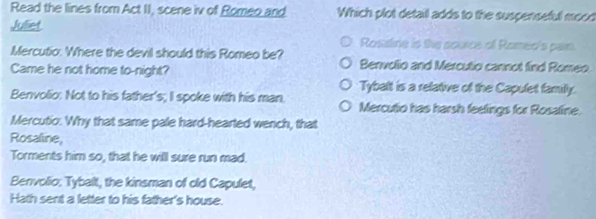 Read the lines from Act II, scene iv of Romeo and Which plot detail adds to the suspenseful mood
Juliet
Rosatine is the source of Romec's par.
Mercutio. Where the devil should this Romeo be?
Came he not home to-night?
Benvolio and Mercutio cannot find Romeo
Tybalt is a relative of the Capulet family.
Benvolio: Not to his father's; I spoke with his man.
Mercutio has harsh feelings for Rosaline.
Mercutio. Why that same pale hard-hearted wench, that
Rosaline,
Torments him so, that he will sure run mad,
Benvolio. Tybalt, the kinsman of old Capulet,
Hath sent a letter to his father's house.