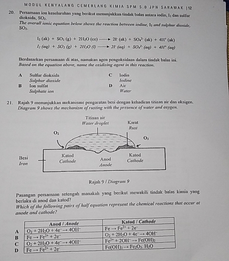 A L A N G C E M E R L A N G K I M I A S P M 5 . 0 J P N S A R A W A K | 12
20. Persamaan ion keseluruhan yang berikut memunjukkan tindak balas antara indin, I₂ dan sulfur
dioksida, SO₂.
The overall ionic equation below shows the reaction between iodine, I and sulphur dioxide,
SO_2
I_2(ak)+SO_2(g)+2H_2O(ce)to 2I^+(ak)+SO_4^((2-)(ak)+4II^+)(ak)
I_2(aq)+SO_2(g)+2H_2O(l)to 2I^-(aq)+SOr^(2-)(aq)+4H^+(aq)
Berdasarkan persamaan di atas, namakan agen pengoksidaan dalam tindak balas ini.
Based on the equation above, name the oxidising agent in this reaction.
A Sulfur dioksida C lodin
Sulphur dioxide
B Ion sulfat D Air Iodine
Sulphate ion Water
21. Rajah 9 menunjukkan mekanisme pengaratan besi dengan kehadiran titisan air dan oksigen.
Diagram 9 shows the mechanism of rusting with the presence of water and oxygen.
Rajah 9 / Diagram 9
Pasangan persamaan setengah manakah yang berikut mewakili tindak balas kimia yang
berlaku di anod dan katod?
Which of the following pairs of half equation represent the chemical reactions that occur at
anode and cathode?