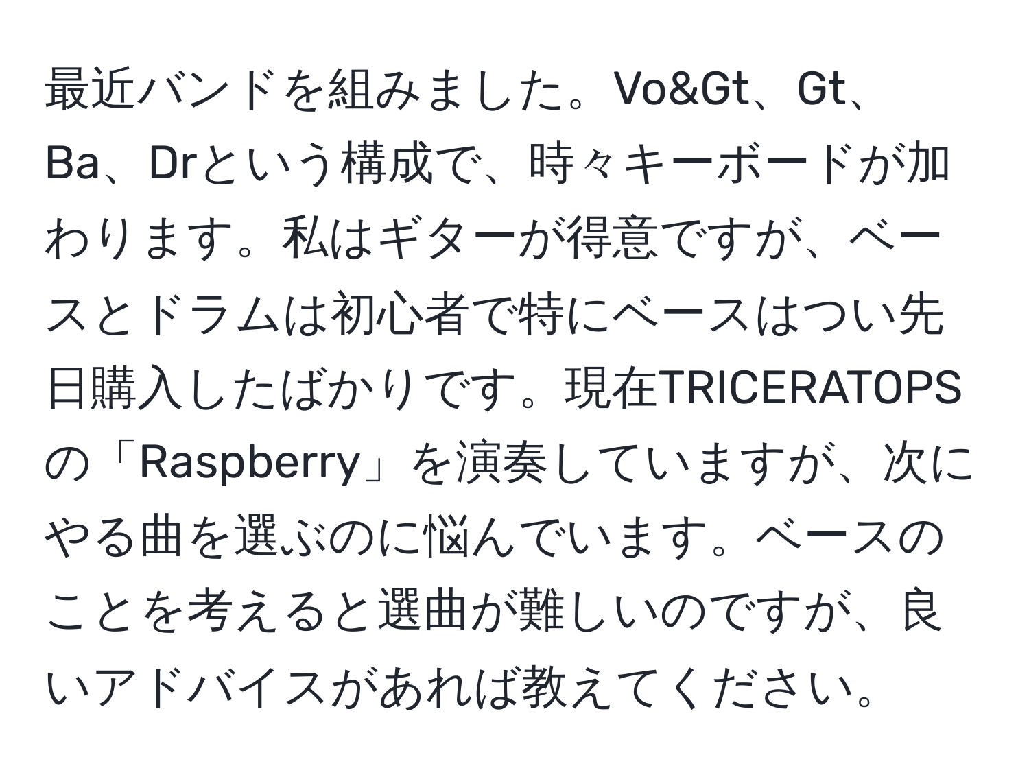 最近バンドを組みました。Vo&Gt、Gt、Ba、Drという構成で、時々キーボードが加わります。私はギターが得意ですが、ベースとドラムは初心者で特にベースはつい先日購入したばかりです。現在TRICERATOPSの「Raspberry」を演奏していますが、次にやる曲を選ぶのに悩んでいます。ベースのことを考えると選曲が難しいのですが、良いアドバイスがあれば教えてください。