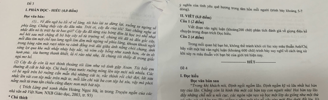 Để 3
ý nghĩa của tình yêu quê hương trong tâm hồn mỗi người (trình bảy khoảng 5-7
I. PHÀN ĐQC - HIÊU (4,0 điểm) dòng).
Đọc văn bản:
II. VIÉT (6,0 điểm)
Cầu 1 (2 điểm)
(1)... Về đến ngã ba lối rẽ về làng, tôi bảo lái xe dừng lại, xuống xe ngóng về Viết đoạn văn nghị luận (khoảng200 chữ) phân tích đánh giá về giọng điệu kể
phia làng. Chẳng thảy cây đa đầu nữa. Trời ơi, cây đa của tôi! Sao chẳng nghe ai chuyện trong đoạn trích Đọc hiều.
nhãc đến nó bị triệt hạ từ bao giờ? Cây đa đã từng tóa bóng đón lũ học trò nhễ nhại  Câu 2 (4 điểm)
mô hội sau một chặng đĩ bộ bảy cây số từ trường về, chủng tôi đã sà đến gốc cây,
mỗi đứa tìm một chỗ tựa lưng ngồi lim đim mất ngồng về phía làng, khoan khoái ngồi  Trong mối quan hệ bạn bè, không thể tránh khỏi có lúc xảy mâu thuẫn Anh/Chị
trong bóng rầm mát rượi nhìn ra cánh đồng trải dài giữa ánh nắng chói chang, ảnh hãy viết một bài văn nghị luận (khoảng 600 chữ) trình bày suy nghĩ về cách ứng xử
sáng lọt qua khe mắt nhấp nhảy bãy sắc, và vôm cây bỗng như xanh hơn, dự án tết khi xây ra mâu thuẫn với bạn bè của giới trẻ hiện nay.
hạnh phúc. tòa hương thanh khiết, lá rì rào nhè nhẹ, lũ chúng tôi thiếp đi trong giấc
ngủ mơ hồ, _Hết_
(2) Cây đa ấy còn là nơi thinh thoảng tôi làm như vô tình gặp Xoan. Tôi biết em Đề 4
thường đi cất te bắt tép. Chỉ buổi trưa nước ruộng nóng lên tép mới nổi nhiều. Các
cô bé ngồi trên bở ruộng cần mẫn thả những cái te, rắc thính rồi chờ đợi, lát sau
I. Đọc hiểu
nhắc lên vài con tép mắc trên mặt te, mỗi lần chỉ vài ba con tép bé xíu, vậy mà phơi
Đọc văn bản sau
nắng suốt từ trưa tận chiều cũng được non một bát tép.
'Trong khị khách nói, Định ngồi ngắm lão. Định ngắm kỹ và lâu nhất hai bàn
( Trích Làng quê xanh thắm Hoàng Ngọc Hà, in trong Truyện ngắn của các
tay của lão. Chắng còn là hình thù một cái bàn tay con người nữa! Hai bàn tay lão
nhà văn nữ Việt Nam, NXB Giáo dục, 2003, tr. 93)
Chú thích đây những chỗ nỗi u nổi cục, các ngón vặn vẹo và bọc một lớp da giống như một thứ