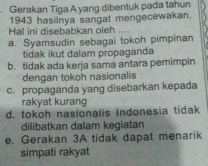 Gerakan Tiga A yang dibentuk pada tahun
1943 hasilnya sangat mengecewakan.
Hal ini disebabkan oleh ....
a. Syamsudin sebagai tokoh pimpinan
tidak ikut dalam propaganda
b. tidak ada kerja sama antara pemimpin
dengan tokoh nasionalis
c. propaganda yang disebarkan kepada
rakyat kurang
d. tokoh nasionalis Indonesia tidak
dilibatkan dalam kegiatan
e. Gerakan 3A tidak dapat menarik
simpati rakyat