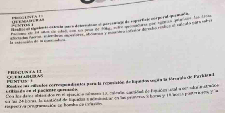 QUEMADURAS PREGUNtA 11 
Realice el siguiente calculo para determinar el porcentaje de superficie corporal quemada. 
PUNTOS I 
Paciente de 54 años de edad, con un peso de 50kg, sufre quemaduras por agentes químicos, las áreas 
afectadas fueron: miembros superiores, abdomen y miembro inferior derecho realice el cálculo para saber 
la extensión de la quemadura. 
I' REGUNTA 12
QUEMADURAS 
Realice los cálculos correspondientes para la reposición de líquidos según la fórmula de Parkland 
PUNTOS: 2 
utilizada en el paciente quemado. 
Con los datos obtenidos en el ejercicio número 13, calcule: cantidad de líquidos total a ser administrados 
en las 24 horas, la cantidad de líquidos a administrar en las primeras 8 horas y 16 horas posteriores, y la 
respectiva programación en bomba de infusión.