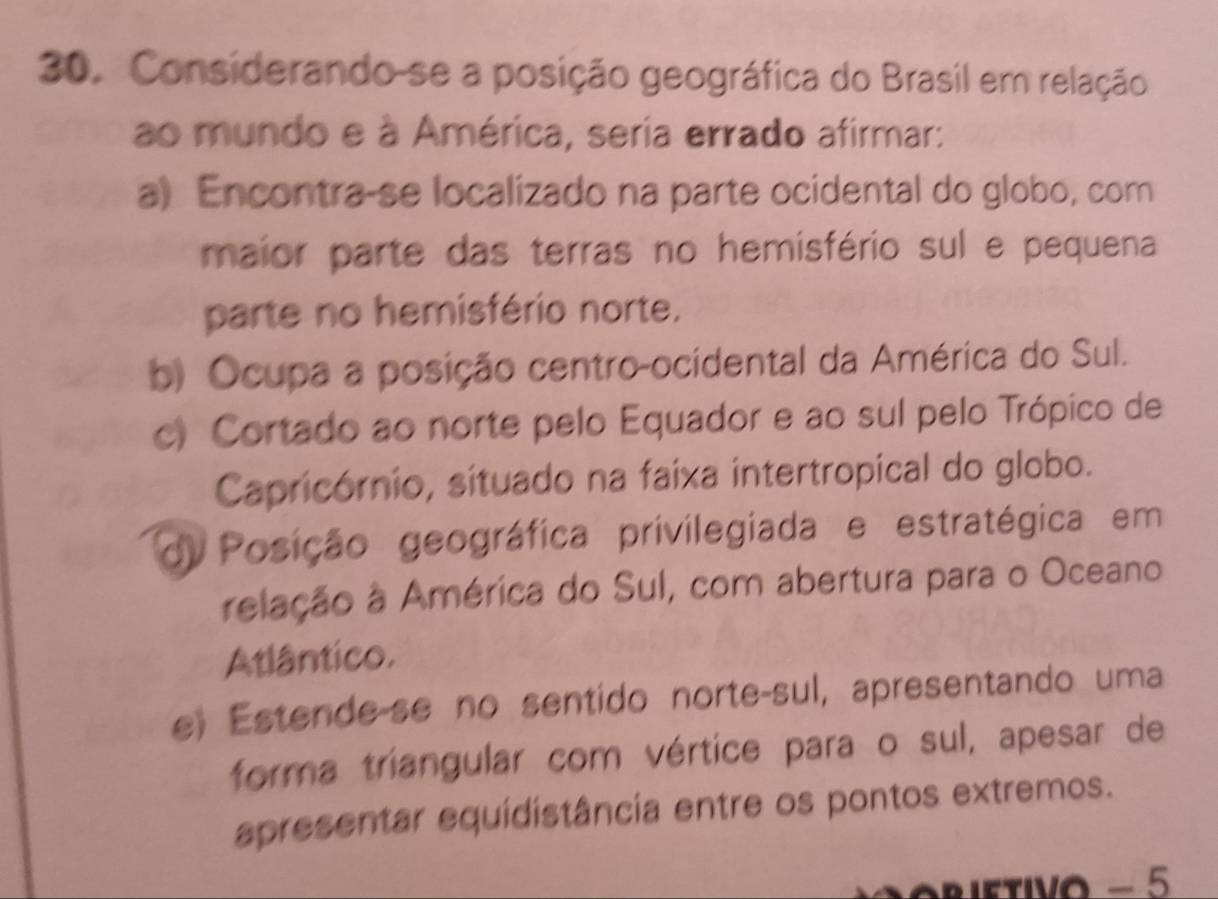 Considerando-se a posição geográfica do Brasil em relação
ao mundo e à América, seria errado afirmar:
a) Encontra-se localizado na parte ocidental do globo, com
maior parte das terras no hemisfério sul e pequena
parte no hemisfério norte.
b) Ocupa a posição centro-ocidental da América do Sul.
c) Cortado ao norte pelo Equador e ao sul pelo Trópico de
Capricórnio, situado na faixa intertropical do globo.
di Posição geográfica privilegiada e estratégica em
relação à América do Sul, com abertura para o Oceano
Atlântico.
e) Estende-se no sentido norte-sul, apresentando uma
forma triangular com vértice para o sul, apesar de
apresentar equidistância entre os pontos extremos.
ietivo − 5