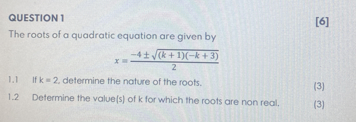 [6] 
The roots of a quadratic equation are given by
x= (-4± sqrt((k+1)(-k+3)))/2 
1.1 €£ If k=2 , determine the nature of the roots. 
(3) 
1.2 Determine the value(s) of k for which the roots are non real. (3)