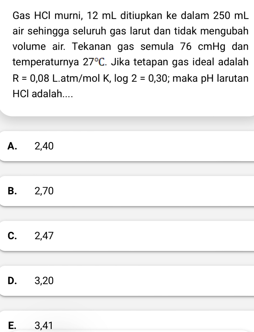 Gas HCl murni, 12 mL ditiupkan ke dalam 250 mL
air sehingga seluruh gas larut dan tidak mengubah
volume air. Tekanan gas semula 76 cmHg dan
temperaturnya 27°C. Jika tetapan gas ideal adalah
R=0,08L.atm/mol K, log 2=0,30; maka pH larutan
HCI adalah....
A. 2,40
B. 2,70
C. 2,47
D. 3,20
E. 3,41