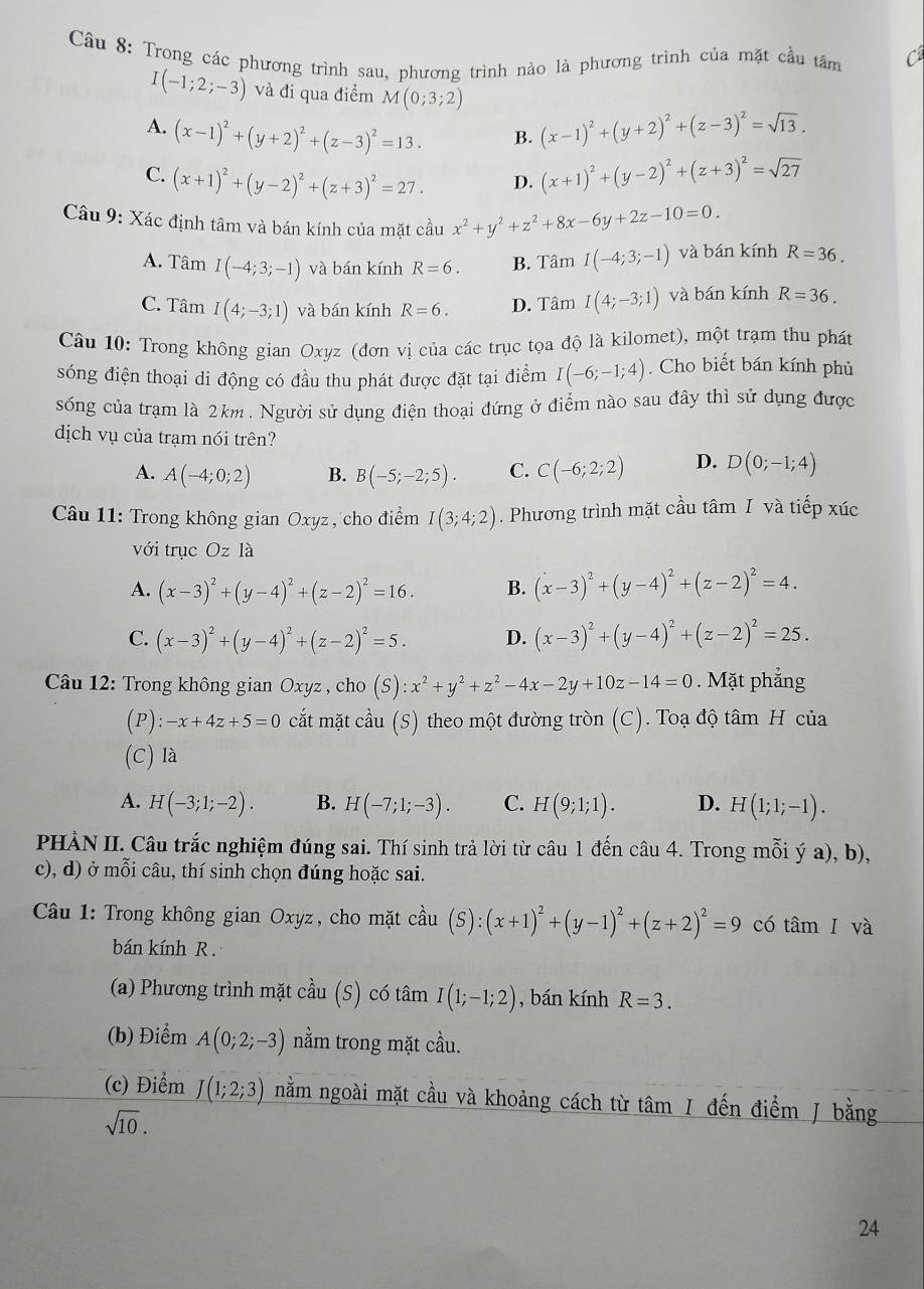 Trong các phương trình sau, phương trình nào là phương trình của mặt cầu tâm
I(-1;2;-3) và đi qua điểm M(0;3;2)
A. (x-1)^2+(y+2)^2+(z-3)^2=13. (x-1)^2+(y+2)^2+(z-3)^2=sqrt(13).
B.
C. (x+1)^2+(y-2)^2+(z+3)^2=27. D. (x+1)^2+(y-2)^2+(z+3)^2=sqrt(27)
Câu 9: Xác định tâm và bán kính của mặt cầu x^2+y^2+z^2+8x-6y+2z-10=0.
A. Tâm I(-4;3;-1) và bán kính R=6. B. Tâm I(-4;3;-1) và bán kính R=36.
C. Tâm I(4;-3;1) và bán kính R=6. D. Tâm I(4;-3;1) và bán kính R=36.
Câu 10: Trong không gian Oxyz (đơn vị của các trục tọa độ là kilomet), một trạm thu phát
sóng điện thoại di động có đầu thu phát được đặt tại điểm I(-6;-1;4). Cho biết bán kính phủ
sống của trạm là 2km . Người sử dụng điện thoại đứng ở điểm nào sau đây thì sử dụng được
dịch vụ của trạm nói trên?
A. A(-4;0;2) B. B(-5;-2;5). C. C(-6;2;2) D. D(0;-1;4)
Câu 11: Trong không gian Oxyz, cho điểm I(3;4;2). Phương trình mặt cầu tâm I và tiếp xúc
với trục Oz là
A. (x-3)^2+(y-4)^2+(z-2)^2=16. B. (x-3)^2+(y-4)^2+(z-2)^2=4.
C. (x-3)^2+(y-4)^2+(z-2)^2=5. D. (x-3)^2+(y-4)^2+(z-2)^2=25.
Câu 12: Trong không gian Oxyz , cho (S):x^2+y^2+z^2-4x-2y+10z-14=0. Mặt phẳng
(P): -x+4z+5=0 cắất mặt cầu (S) theo một đường tròn (C). Toạ độ tâm H của
(C) là
A. H(-3;1;-2). B. H(-7;1;-3). C. H(9;1;1). D. H(1;1;-1).
PHÀN II. Câu trắc nghiệm đúng sai. Thí sinh trả lời từ câu 1 đến câu 4. Trong mỗi ý a), b),
c), d) ở mỗi câu, thí sinh chọn đúng hoặc sai.
Câu 1: Trong không gian Oxyz, cho mặt cầu (S):(x+1)^2+(y-1)^2+(z+2)^2=9 có tâm I và
bán kính R .
(a) Phương trình mặt cầu (S) có tâm I(1;-1;2) , bán kính R=3.
(b) Điểm A(0;2;-3) nằm trong mặt cầu.
(c) Điểm J(1;2;3) nằm ngoài mặt cầu và khoảng cách từ tâm / đến điểm J bằng
sqrt(10).
24