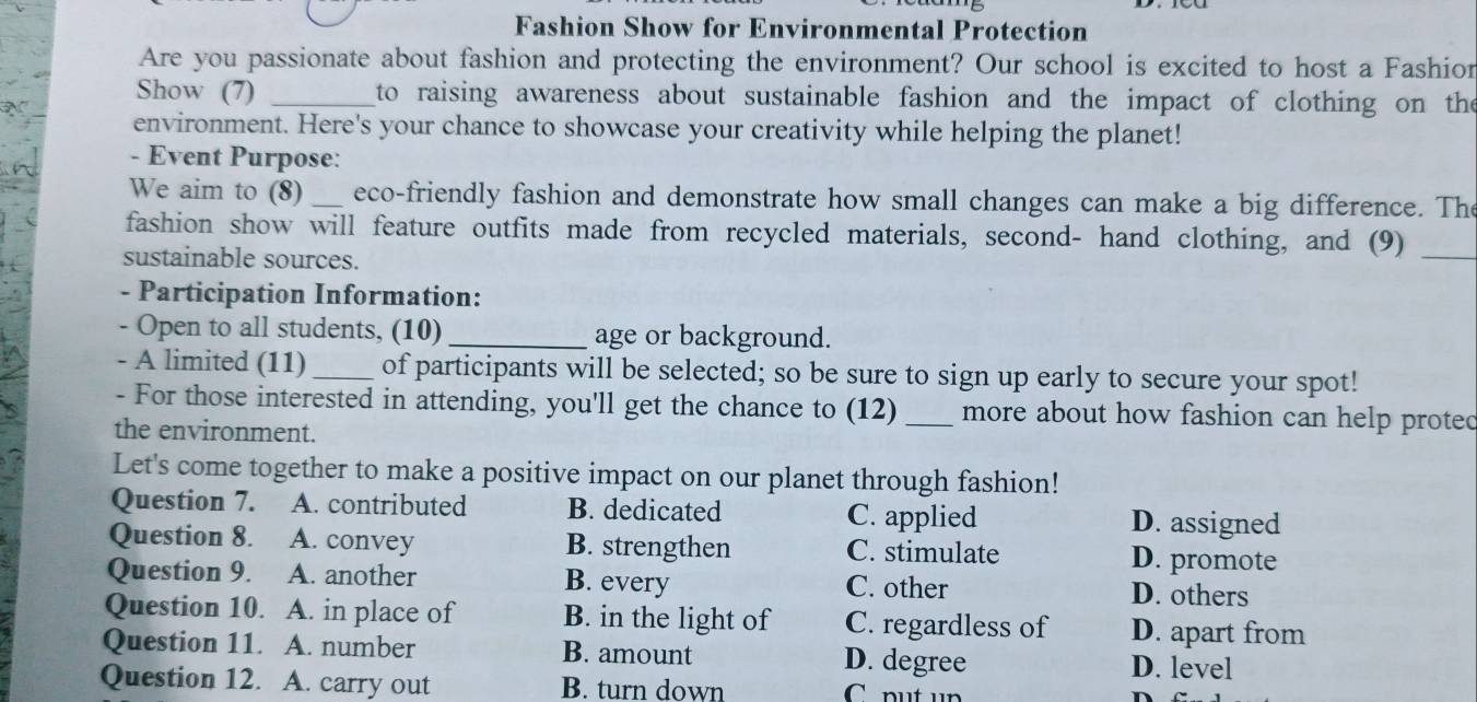 Fashion Show for Environmental Protection
Are you passionate about fashion and protecting the environment? Our school is excited to host a Fashior
Show (7) _ to raising awareness about sustainable fashion and the impact of clothing on the
environment. Here's your chance to showcase your creativity while helping the planet!
- Event Purpose:
We aim to (8) _eco-friendly fashion and demonstrate how small changes can make a big difference. The
fashion show will feature outfits made from recycled materials, second- hand clothing, and (9)_
sustainable sources.
- Participation Information:
- Open to all students, (10)_ age or background.
- A limited (11) _of participants will be selected; so be sure to sign up early to secure your spot!
- For those interested in attending, you'll get the chance to (12) _more about how fashion can help protec
the environment.
Let's come together to make a positive impact on our planet through fashion!
Question 7. A. contributed B. dedicated C. applied D. assigned
Question 8. A. convey B. strengthen C. stimulate D. promote
Question 9. A. another B. every C. other D. others
Question 10. A. in place of B. in the light of C. regardless of D. apart from
Question 11. A. number B. amount D. degree D. level
Question 12. A. carry out B. turn down C put up