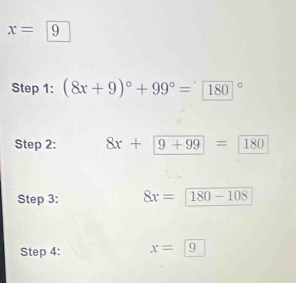 x=
Step 1: (8x+9)^circ +99°= (180)°
Step 2: 8x+9+99=180
Step 3:
8x=180-108
Step 4:
x=|9