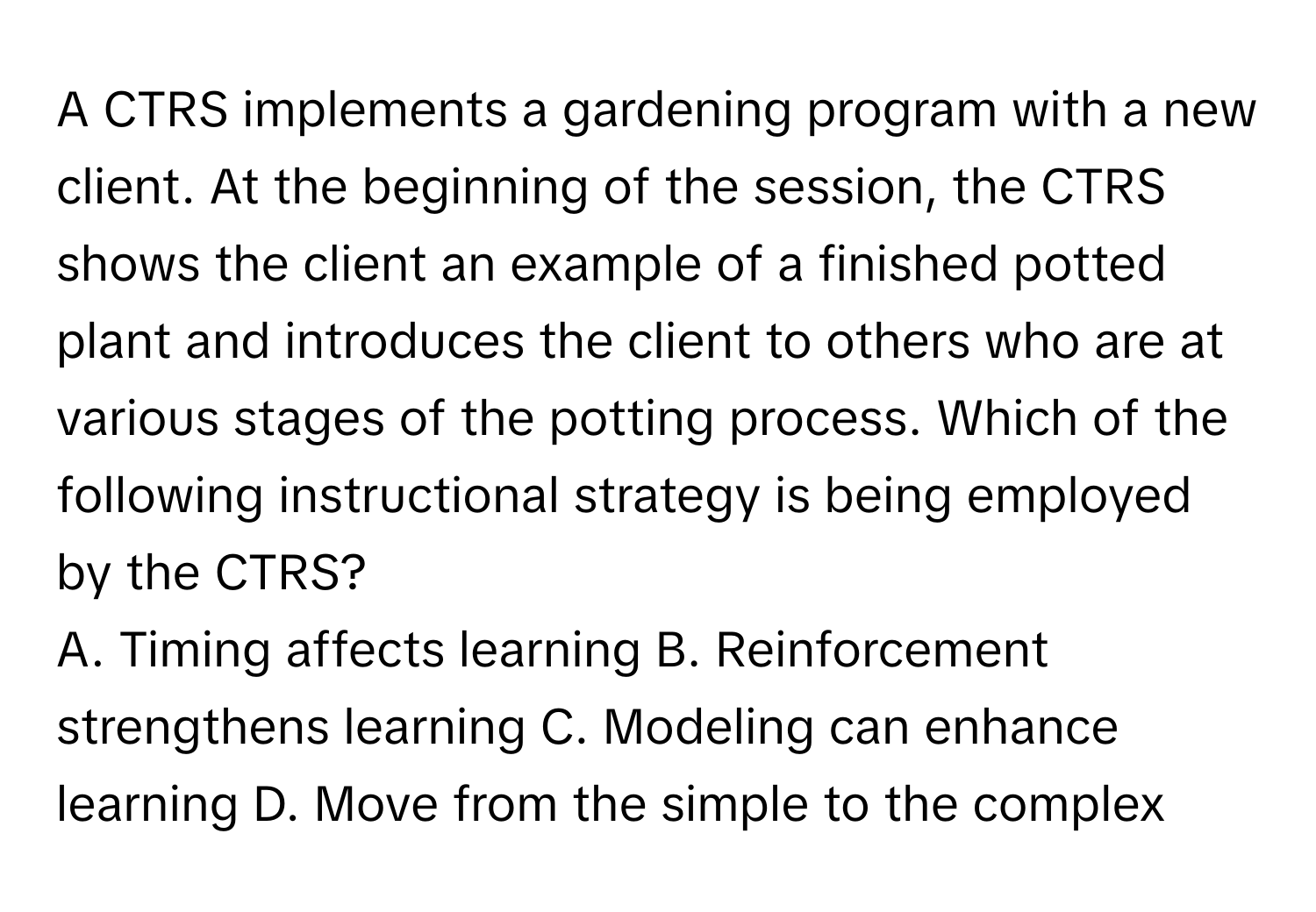 A CTRS implements a gardening program with a new client. At the beginning of the session, the CTRS shows the client an example of a finished potted plant and introduces the client to others who are at various stages of the potting process. Which of the following instructional strategy is being employed by the CTRS?

A. Timing affects learning  B. Reinforcement strengthens learning  C. Modeling can enhance learning  D. Move from the simple to the complex