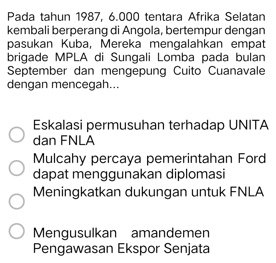 Pada tahun 1987, 6.000 tentara Afrika Selatan
kembali berperang di Angola, bertempur dengan
pasukan Kuba, Mereka mengalahkan empat
brigade MPLA di Sungali Lomba pada bulan
September dan mengepung Cuito Cuanavale
dengan mencegah...
Eskalasi permusuhan terhadap UNITA
dan FNLA
Mulcahy percaya pemerintahan Ford
dapat menggunakan diplomasi
Meningkatkan dukungan untuk FNLA
Mengusulkan amandemen
Pengawasan Ekspor Senjata