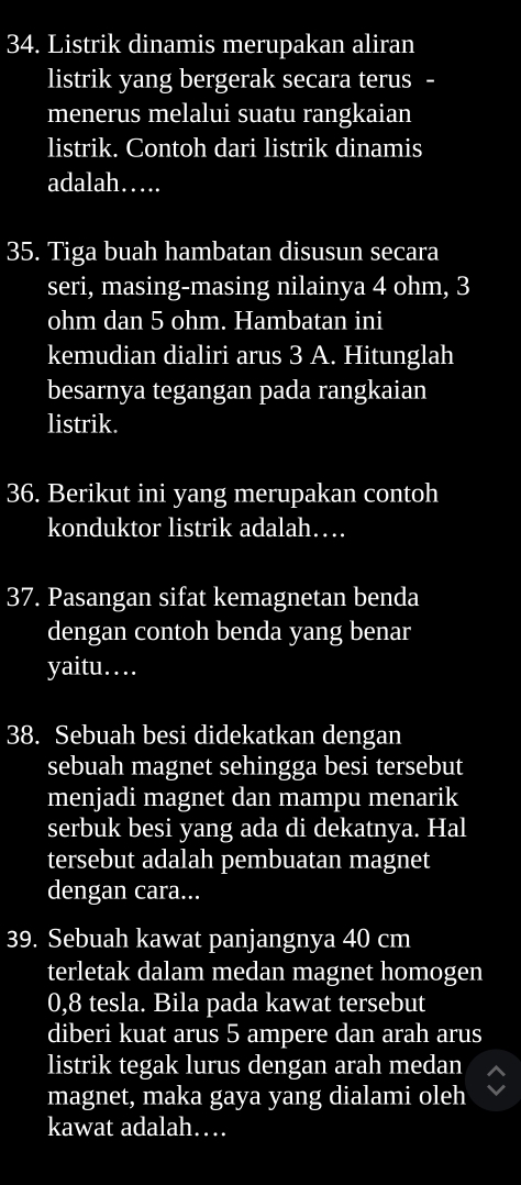 Listrik dinamis merupakan aliran 
listrik yang bergerak secara terus - 
menerus melalui suatu rangkaian 
listrik. Contoh dari listrik dinamis 
adalah… 
35. Tiga buah hambatan disusun secara 
seri, masing-masing nilainya 4 ohm, 3
ohm dan 5 ohm. Hambatan ini 
kemudian dialiri arus 3 A. Hitunglah 
besarnya tegangan pada rangkaian 
listrik. 
36. Berikut ini yang merupakan contoh 
konduktor listrik adalah… 
37. Pasangan sifat kemagnetan benda 
dengan contoh benda yang benar 
yaitu… 
38. Sebuah besi didekatkan dengan 
sebuah magnet sehingga besi tersebut 
menjadi magnet dan mampu menarik 
serbuk besi yang ada di dekatnya. Hal 
tersebut adalah pembuatan magnet 
dengan cara... 
39. Sebuah kawat panjangnya 40 cm
terletak dalam medan magnet homogen
0,8 tesla. Bila pada kawat tersebut 
diberi kuat arus 5 ampere dan arah arus 
listrik tegak lurus dengan arah medan 
magnet, maka gaya yang dialami oleh 
kawat adalah…