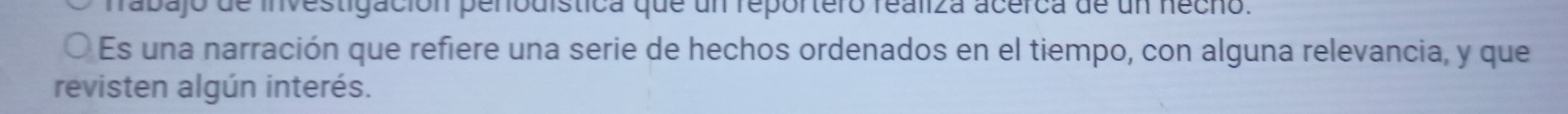 fabajo de investigación penodística que un reportero realiza acérca de un hecho. 
Es una narración que refiere una serie de hechos ordenados en el tiempo, con alguna relevancia, y que 
revisten algún interés.