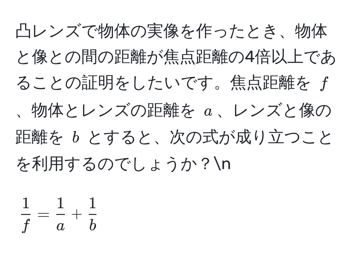 凸レンズで物体の実像を作ったとき、物体と像との間の距離が焦点距離の4倍以上であることの証明をしたいです。焦点距離を $f$、物体とレンズの距離を $a$、レンズと像の距離を $b$ とすると、次の式が成り立つことを利用するのでしょうか？n
$$ 1/f  =  1/a  +  1/b $$