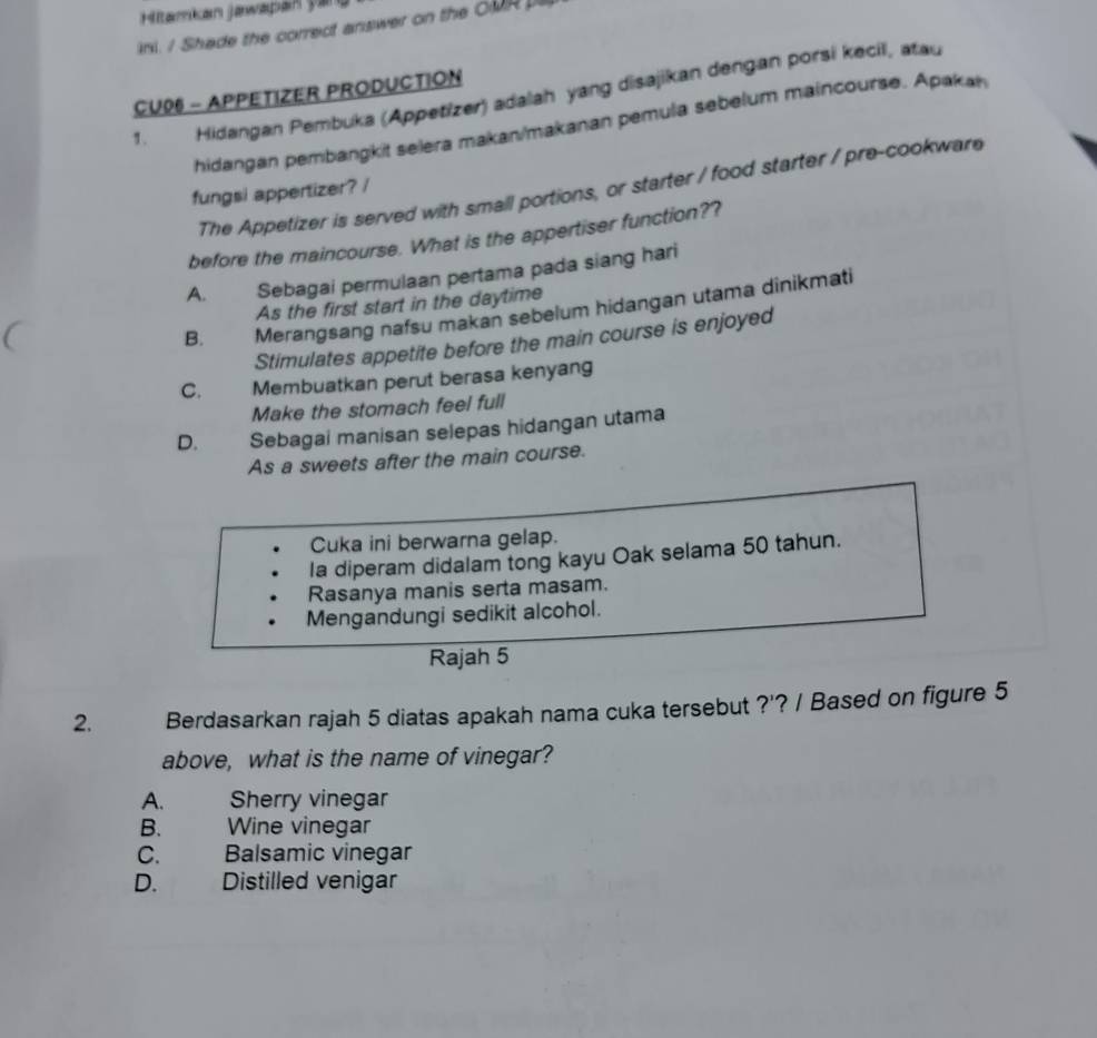 Hitamkan Jawapan Şan
ini. / Shade the correct answer on the OMR 
CU06 - APPETIZER PRODUCTION
1. Hidangan Pembuka (Appetizer) adalah yang disajikan dengan porsi kecil, atau
hidangan pembangkit selera makan/makanan pemula sebelum maincourse. Apakan
The Appetizer is served with small portions, or starter / food starter / pre-cookware
fungsi appertizer? /
before the maincourse. What is the appertiser function??
A. Sebagai permulaan pertama pada siang hari
As the first start in the daytime
B. Merangsang nafsu makan sebelum hidangan utama dinikmati
Stimulates appetite before the main course is enjoyed
C. Membuatkan perut berasa kenyang
Make the stomach feel full
D. Sebagai manisan selepas hidangan utama
As a sweets after the main course.
Cuka ini berwarna gelap.
la diperam didalam tong kayu Oak selama 50 tahun.
Rasanya manis serta masam.
Mengandungi sedikit alcohol.
Rajah 5
2. Berdasarkan rajah 5 diatas apakah nama cuka tersebut ?'? / Based on figure 5
above, what is the name of vinegar?
A. Sherry vinegar
B. Wine vinegar
C. Balsamic vinegar
D. Distilled venigar