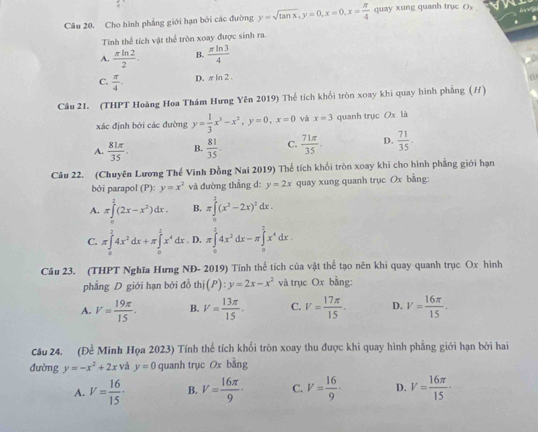 Cho hình phẳng giới hạn bởi các đường y=sqrt(tan x),y=0,x=0,x= π /4  quay xung quanh trục Ox 
Tính thể tích vật thể tròn xoay được sinh ra.
A.  π ln 2/2 . B.  π ln 3/4 
C.  π /4 .
D. π ln 2. t
Câu 21. (THPT Hoàng Hoa Thám Hưng Yên 2019) Thể tích khổi tròn xoay khi quay hình phẳng (H)
xác định bởi các đường y= 1/3 x^3-x^2,y=0,x=0 và x=3 quanh trục Ox là
A.  81π /35 . B.  81/35 . C.  71π /35 . D.  71/35 .
Câu 22. (Chuyên Lương Thế Vinh Đồng Nai 2019) Thể tích khối tròn xoay khi cho hình phẳng giới hạn
bởi parapol (P): y=x^2 và đường thẳng d: y=2x quay xung quanh trục Ox bằng:
A. π ∈tlimits _0^(2(2x-x^2))dx. B. π ∈tlimits _0^(2(x^2)-2x)^2dx.
C. π ∈tlimits _0^(24x^2)dx+π ∈tlimits _0^(2x^4)dx. D, π ∈tlimits _0^(24x^2)dx-π ∈tlimits _0^(2x^4)dx.
Câu 23. (THPT Nghĩa Hưng NĐ- 2019) Tính thể tích của vật thể tạo nên khi quay quanh trục Ox hình
phẳng D giới hạn bởi đồ th (P):y=2x-x^2 và trục Ox bằng:
A. V= 19π /15 , B. V= 13π /15 . C. V= 17π /15 . D. V= 16π /15 .
Câu 24. . (Dhat e Minh Họa 2023) Tính thể tích khối tròn xoay thu được khi quay hình phăng giới hạn bởi hai
đường y=-x^2+2x và y=0 quanh trục Ox bằng
A. V= 16/15 · B. V= 16π /9 · C. V= 16/9 · D. V= 16π /15 ·