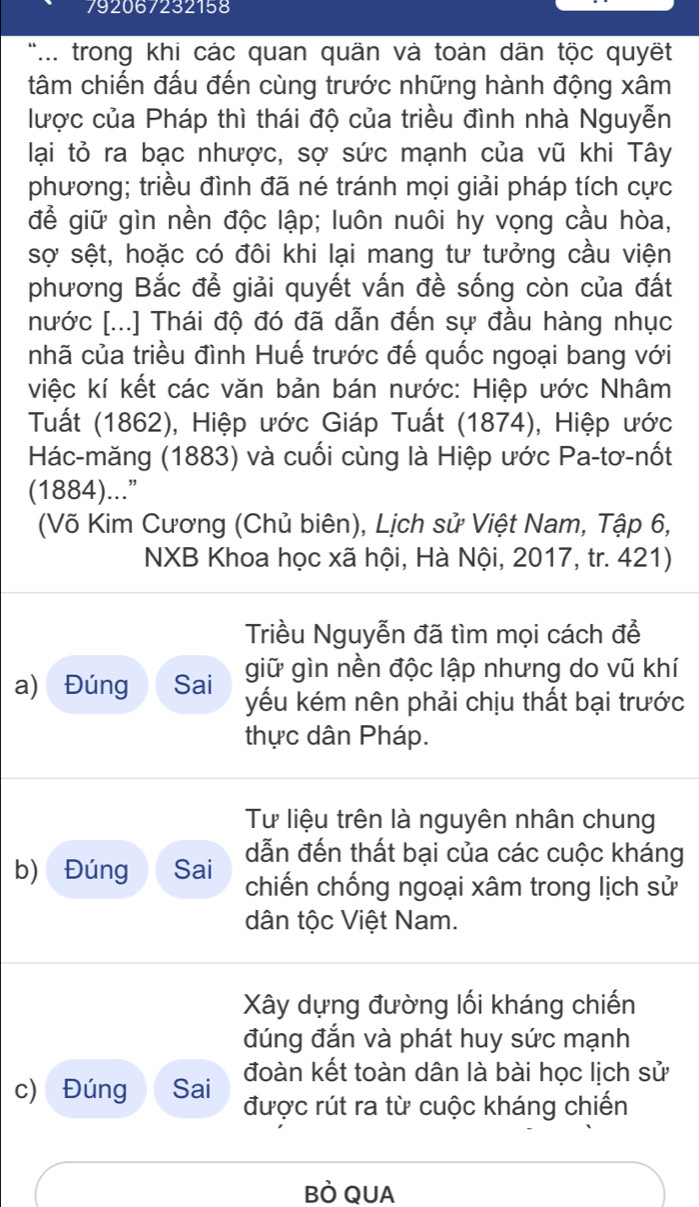 792067232158
'.. trong khi các quan quần và toàn dãn tộc quyết
tâm chiến đấu đến cùng trước những hành động xâm
lược của Pháp thì thái độ của triều đình nhà Nguyễn
lại tỏ ra bạc nhược, sợ sức mạnh của vũ khi Tây
phương; triều đình đã né tránh mọi giải pháp tích cực
để giữ gìn nền độc lập; luôn nuôi hy vọng cầu hòa,
sợ sệt, hoặc có đôi khi lại mang tư tưởng cầu viện
phương Bắc để giải quyết vấn đề sống còn của đất
nước [...] Thái độ đó đã dẫn đến sự đầu hàng nhục
nhã của triều đình Huế trước đế quốc ngoại bang với
việc kí kết các văn bản bán nước: Hiệp ước Nhâm
Tuất (1862), Hiệp ước Giáp Tuất (1874), Hiệp ước
Hác-măng (1883) và cuối cùng là Hiệp ước Pa-tơ-nốt
(1884)...”
(Võ Kim Cương (Chủ biên), Lịch sử Việt Nam, Tập 6,
NXB Khoa học xã hội, Hà Nội, 2017, tr. 421)
Triều Nguyễn đã tìm mọi cách để
a) Đúng Sai giữ gìn nền độc lập nhưng do vũ khí
yếu kém nên phải chịu thất bại trước
thực dân Pháp.
Tư liệu trên là nguyên nhân chung
dẫn đến thất bại của các cuộc kháng
b) Đúng Sai chiến chống ngoại xâm trong lịch sử
dân tộc Việt Nam.
Xây dựng đường lối kháng chiến
đúng đắn và phát huy sức mạnh
đoàn kết toàn dân là bài học lịch sử
c) Đúng Sai được rút ra từ cuộc kháng chiến
BÒ QUA