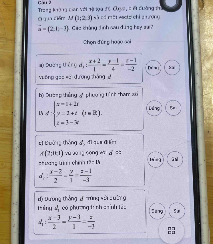 Trong không gian với hệ tọa độ Oxyz , biết đường tha 
đi qua điểm M(1;2;3) và có một vectơ chỉ phương
vector u=(2;1;-3). Các khẳng định sau đúng hay sai? 
Chọn đúng hoặc sai 
a) Đường thẳng d_3: (x+2)/1 = (y-1)/4 = (z-1)/-2  Đúng Sai 
vuông góc với đường thẳng đ . 
b) Đường thẳng đ phương trình tham số 
là d:beginarrayl x=1+2t y=2+t z=3-3tendarray.  (t∈ R), 
Đúng Sai 
c) Đường thẳng d_2 đi qua điểm
A(2;0;1) và song song với d có 
phương trình chính tắc là 
Đúng Sai
d_2: (x-2)/2 = y/1 = (z-1)/-3 
d) Đường thẳng đ trùng với đường 
thẳng d_1 có phương trình chính tắc Đúng Sai
d_1: (x-3)/2 = (y-3)/1 = z/-3 
□□
□□