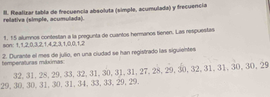 Realizar tabla de frecuencia absoluta (simple, acumulada) y frecuencia 
relativa (simple, acumulada). 
1. 15 alumnos contestan a la pregunta de cuantos hermanos tienen. Las respuestas 
son: 1, 1, 2, 0, 3, 2, 1, 4, 2, 3, 1, 0, 0, 1, 2
2. Durante el mes de julio, en una ciudad se han registrado las siguientes 
temperaturas máximas:
32, 31, 28, 29, 33, 32, 31, 3 D. 31, 31, 27, 28, 29, 30, 32, 31, 31, 30, 30, 29
29, 30, 30, 31, 30, 31, 34, 33 .33, 29, 29