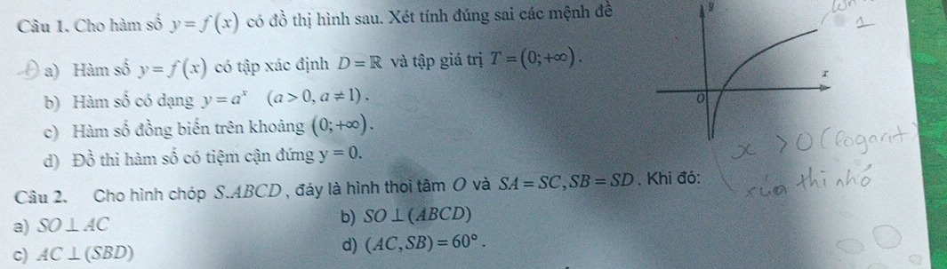 Cho hàm số y=f(x) có đồ thị hình sau. Xét tính đúng sai các mệnh đề 9
a) Hàm số y=f(x) có tập xác định D=R và tập giá trị T=(0;+∈fty ).
b) Hàm số có dạng y=a^x(a>0,a!= 1).
c) Hàm số đồng biến trên khoảng (0;+∈fty ).
d) Đồ thi hàm số có tiệm cận đứng y=0. 
Câu 2. Cho hình chóp S. ABCD , đáy là hình thoi tâm O và SA=SC, SB=SD. Khi đó:
a) SO⊥ AC
b) SO⊥ (ABCD)
c) AC⊥ (SBD)
d) (AC,SB)=60°.